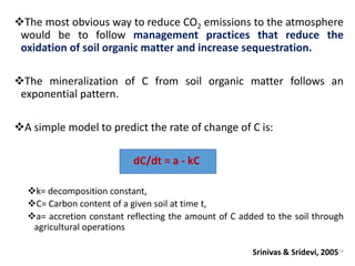The most obvious way to reduce CO2 emissions to the atmosphere
would be to follow management practices that reduce the
oxidation of soil organic matter and increase sequestration.
The mineralization of C from soil organic matter follows an
exponential pattern.
A simple model to predict the rate of change of C is:
dC/dt = a - kC
k= decomposition constant,
C= Carbon content of a given soil at time t,
a= accretion constant reflecting the amount of C added to the soil through
agricultural operations
Srinivas & Sridevi, 200524
 