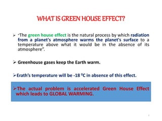 WHAT IS GREENHOUSE EFFECT?
 “The green house effect is the natural process by which radiation
from a planet's atmosphere warms the planet's surface to a
temperature above what it would be in the absence of its
atmosphere”.
 Greenhouse gases keep the Earth warm.
Erath’s temperature will be -18 0C in absence of this effect.
The actual problem is accelerated Green House Effect
which leads to GLOBAL WARMING.
3
 