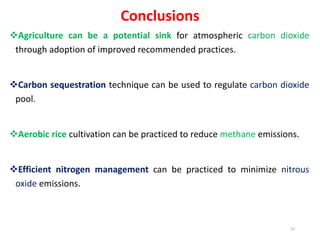 Conclusions
Agriculture can be a potential sink for atmospheric carbon dioxide
through adoption of improved recommended practices.
Carbon sequestration technique can be used to regulate carbon dioxide
pool.
Aerobic rice cultivation can be practiced to reduce methane emissions.
Efficient nitrogen management can be practiced to minimize nitrous
oxide emissions.
55
 