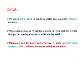 Contd…
Management of feed in livestock sector can minimize methane
emissions.
Many adaptation and mitigation options can help address climate
change, but no single option is sufficient by itself.
Mitigation can be more cost-effective if using an integrated
approach that combines measures to reduce emissions.
56
 