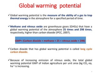 Global warming potential
Global warming potential is the measure of the ability of a gas to trap
thermal energy in the atmosphere for a specified period of time.
Methane and nitrous oxide are greenhouse gases (GHGs) that have a
global warming potential of the atmosphere 25 times and 298 times,
respectively, higher than carbon dioxide (IPCC, 2007).
GWP= (Carbon dioxide + methane × 25 + nitrous oxide × 298)
Carbon dioxide that has global warming potential is called long cycle
carbon dioxide.
Because of increasing emission of nitrous oxide, the total global
warming potential GWP of Indian agriculture per unit area (kg CO2 eq.
ha-1 is increasing.
8
 