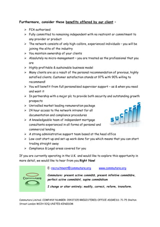 Furthermore, consider these benefits offered by our client –
 FCA authorised
 Fully committed to remaining independent with no restraint or commitment to
any provider or product
 The network consists of only high-calibre, experienced individuals – you will be
joining the elite of the industry
 You maintain ownership of your clients
 Absolutely no micro-management – you are treated as the professional that you
are
 Highly profitable & sustainable business model
 Many clients are as a result of the personal recommendation of previous, highly
satisfied clients. Customer satisfaction stands at 97% with 90% willing to
recommend!
 You will benefit from full personalised supervisor support – as & when you need
and want it
 In partnership with a major plc to provide both security and outstanding growth
prospects
 Unrivalled market leading remuneration package
 24 hour access to the network intranet for all
documentation and compliance procedures
 A knowledgeable team of independent mortgage
consultants experienced in all forms of personal and
commercial lending
 A strong administrative support team based at the head office
 Low-cost start-up and set-up work done for you which means that you can start
trading straight away
 Compliance & Legal areas covered for you
If you are currently operating in the U.K. and would like to explore this opportunity in
more detail, we would like to hear from you Right Now!
E: recruitment@commutare.org www.commutare.org
Commutare: present active commūtō, present infinitive commūtāre,
perfect active commūtāvī, supine commūtātum
I change or alter entirely; modify, correct, reform, transform.
Commutare Limited. COMPANY NUMBER: 09437335 RREGISTERED OFFICE ADDRESS: 71-75 Shelton
Street London WC2H 9JQ UNITED KINGDOM
 