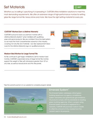 Emerald System
™
The Emerald System addresses critical green
building issues such as agency compliance,
system warranties and greenhouse gas emissions.
All products comply with the standards for leading
green building agencies. When a project using
Emerald System products is registered for a
warranty, CUSTOM will purchase Carbon Credits
to offset the amount of CO2 created from the
cement used in its products.
14	 CustomBuildingProducts.com
CUSTOM
®
Mortars Earn a Lifetime Warranty
CUSTOM is proud to back our premium mortars with a
Lifetime Warranty System* when installed with qualifying
prep and grout products. We are confident this is the best system,
so we have the most comprehensive warranty in the industry,
covering not only tile and materials – but also replacement labor.
Look for the Lifetime Warranty logo on qualified products.
Medium Bed Mortars for Large Format Tile
As tile continues to get larger, installations call for medium bed
mortars. CUSTOM’s expanded array of large format tile mortars
support the weight of tiles with dimensions greater than 15 on
any side, as well as natural stone and thin tile panels.
Set Materials
Whether you’re selling it, specifying it or spreading it, CUSTOM offers installation solutions to meet the
most demanding requirements. We offer an extensive range of high-performance mortars for setting
glass tile, large format tile, heavy stone and more. We have the right setting material for every job.
*See the warranty section on our website for complete program details.
 