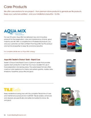 Keep installations looking new with the complete TileLab line of care
and maintenance products from CUSTOM. TileLab sealers, enhancers
and cleaners are specifically and safely formulated for stone, tile
and grout.
For over 25 years, Aqua Mix has delivered new and innovative
products for the preservation, care and maintenance of stone, grout,
masonry and tile. With a complete line of Professional products, you
and your customers can feel confident that Aqua Mix has the product
and technical expertise to keep tile and stone beautiful.
Aqua Mix
®
Sealer's Choice
®
Gold – Rapid Cure
Sealer’s Choice Gold Rapid Cure is a premium sealer that provides
superior stain protection in less than four hours. Excellent for use in
food preparation and serving areas. The water-based formula offers
maximum stain resistance for interior and exterior granite, marble, slate,
limestone, travertine, porous tile and grout.
26	 CustomBuildingProducts.com
Care Products
We offer care solutions for any project – from premium stone products to general-use tile products.
Keep your customers satisfied – and your installations beautiful – for life.
For complete details see our Aqua Mix catalog.
 
