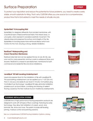 Surface Preparation
To protect your reputation and reduce the potential for future problems, you need to create a solid,
stable, smooth substrate for tiling. That’s why CUSTOM offers you one source for a comprehensive
product line that is formulated to meet the needs of virtually any job.
Flooring Installation Systems
4	 CustomBuildingProducts.com
SpiderWeb
®
II Uncoupling Mat
SpiderWeb II is designed differently than bonded membranes, with
a sacrificial layer of fleece-reinforced fabric that shears away, or
uncouples, when exposed to excessive substrate movement. This
absorbs stress and preserves the surface and integrity of the tile.
SpiderWeb II’s bonding layers have reinforced fleece which lock
mortar into the mat, ensuring a strong, reliable installation.
RedGard
®
Waterproofing and
Crack Prevention Membrane
RedGard dries fast and can be applied thinner at only 30 mils. Use
one coat for crack prevention and two coats to waterproof floors and
showers. RedGard is a ready-to-use elastomeric membrane for both
commercial and residential tile and stone installations.
LevelQuik
®
RS Self-Leveling Underlayment
Level and prepare floors for the installation of tile with LevelQuik RS.
This quick-setting underlayment can be applied up to 1-1/2" (3.8 cm)
thick in one pour and seeks its own level in minutes. Formulated using
Controlled Cure Technology
®
, LevelQuik RS helps eliminate installation
problems such as bond failure, crumbling and staining of resilient
flooring caused by the free moisture found in traditional underlayments.
CUSTOM's line of high performance flooring preparation products are
designed to work with all types of floor coverings. Featuring low prep
technology, they allow fast installation of carpet, wood, vinyl,
laminate, tile, stone and more. The system includes self leveling,
priming, moisture control and patching solutions.
See our comprehensive CUSTOM Flooring Installation Systems catalog.
 