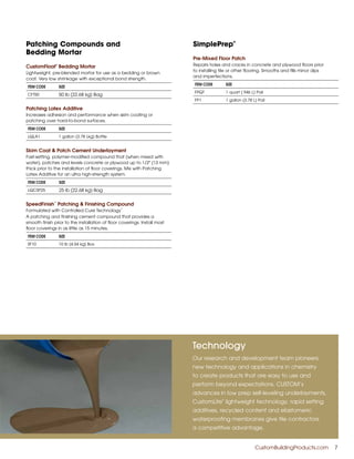 Patching Compounds and
Bedding Mortar
CustomFloat®
Bedding Mortar
Lightweight, pre-blended mortar for use as a bedding or brown
coat. Very low shrinkage with exceptional bond strength.
ITEM CODE SIZE
CFT50 50 lb (22.68 kg) Bag
Patching Latex Additive
Increases adhesion and performance when skim coating or
patching over hard-to-bond surfaces.
ITEM CODE SIZE
LQLA1 1 gallon (3.78 Lkg) Bottle
Skim Coat & Patch Cement Underlayment
Fast-setting, polymer-modified compound that (when mixed with
water), patches and levels concrete or plywood up to 1/2" (13 mm)
thick prior to the installation of floor coverings. Mix with Patching
Latex Additive for an ultra high-strength system.
ITEM CODE SIZE
LQCSP25 25 lb (22.68 kg) Bag
SpeedFinish
™
Patching & Finishing Compound
Formulated with Controlled Cure Technology
™
A patching and finishing cement compound that provides a
smooth finish prior to the installation of floor coverings. Install most
floor coverings in as little as 15 minutes.
ITEM CODE SIZE
SF10 10 lb (4.54 kg) Box
SimplePrep
®
Pre-Mixed Floor Patch
Repairs holes and cracks in concrete and plywood floors prior
to installing tile or other flooring. Smooths and fills minor dips
and imperfections.
ITEM CODE SIZE
FPQT 1 quart (.946 L) Pail
FP1 1 gallon (3.78 L) Pail
Technology
Our research and development team pioneers
new technology and applications in chemistry
to create products that are easy to use and
perform beyond expectations. CUSTOM’s
advances in low prep self-leveling underlayments,
CustomLite
®
lightweight technology, rapid setting
additives, recycled content and elastomeric
waterproofing membranes give tile contractors
a competitive advantage.
	 CustomBuildingProducts.com 	 7
 