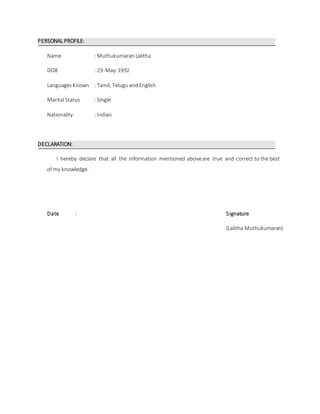 PERSONAL PROFILE:
Name : MuthukumaranLalitha
DOB : 29-May-1992
LanguagesKnown : Tamil, Telugu and English
Marital Status : Single
Nationality : Indian
DECLARATION:
I hereby declare that all the information mentioned aboveare true and correct to the best
of my knowledge.
Date : Signature
(Lalitha Muthukumaran)
 