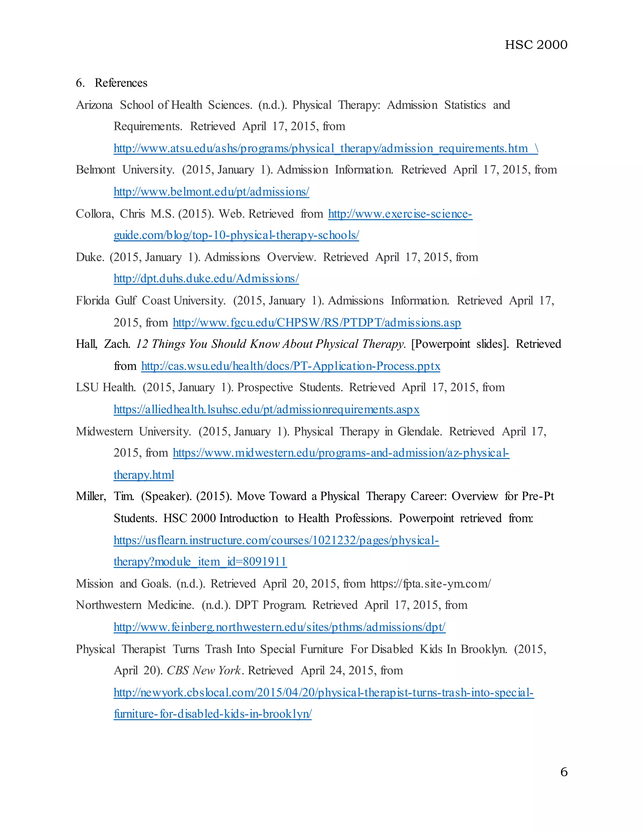 HSC 2000
6
6. References
Arizona School of Health Sciences. (n.d.). Physical Therapy: Admission Statistics and
Requirements. Retrieved April 17, 2015, from
http://www.atsu.edu/ashs/programs/physical_therapy/admission_requirements.htm 
Belmont University. (2015, January 1). Admission Information. Retrieved April 17, 2015, from
http://www.belmont.edu/pt/admissions/
Collora, Chris M.S. (2015). Web. Retrieved from http://www.exercise-science-
guide.com/blog/top-10-physical-therapy-schools/
Duke. (2015, January 1). Admissions Overview. Retrieved April 17, 2015, from
http://dpt.duhs.duke.edu/Admissions/
Florida Gulf Coast University. (2015, January 1). Admissions Information. Retrieved April 17,
2015, from http://www.fgcu.edu/CHPSW/RS/PTDPT/admissions.asp
Hall, Zach. 12 Things You Should Know About Physical Therapy. [Powerpoint slides]. Retrieved
from http://cas.wsu.edu/health/docs/PT-Application-Process.pptx
LSU Health. (2015, January 1). Prospective Students. Retrieved April 17, 2015, from
https://alliedhealth.lsuhsc.edu/pt/admissionrequirements.aspx
Midwestern University. (2015, January 1). Physical Therapy in Glendale. Retrieved April 17,
2015, from https://www.midwestern.edu/programs-and-admission/az-physical-
therapy.html
Miller, Tim. (Speaker). (2015). Move Toward a Physical Therapy Career: Overview for Pre-Pt
Students. HSC 2000 Introduction to Health Professions. Powerpoint retrieved from:
https://usflearn.instructure.com/courses/1021232/pages/physical-
therapy?module_item_id=8091911
Mission and Goals. (n.d.). Retrieved April 20, 2015, from https://fpta.site-ym.com/
Northwestern Medicine. (n.d.). DPT Program. Retrieved April 17, 2015, from
http://www.feinberg.northwestern.edu/sites/pthms/admissions/dpt/
Physical Therapist Turns Trash Into Special Furniture For Disabled Kids In Brooklyn. (2015,
April 20). CBS New York. Retrieved April 24, 2015, from
http://newyork.cbslocal.com/2015/04/20/physical-therapist-turns-trash-into-special-
furniture-for-disabled-kids-in-brooklyn/
 