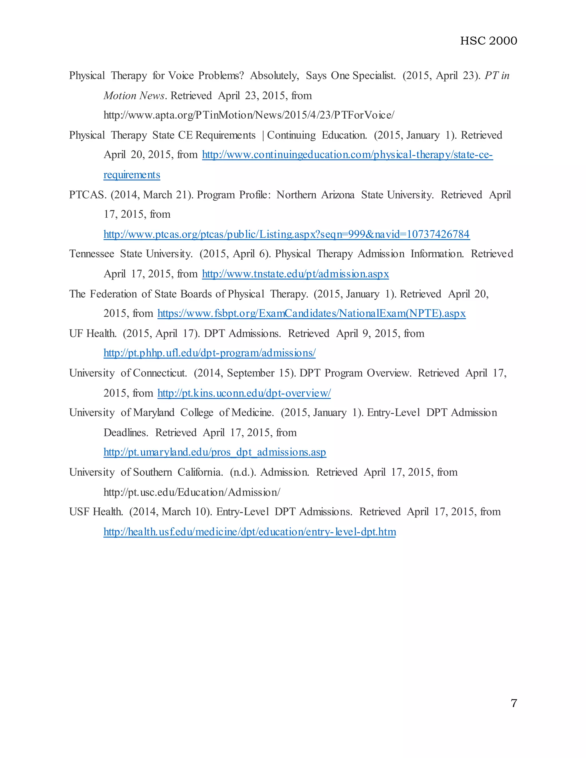 HSC 2000
7
Physical Therapy for Voice Problems? Absolutely, Says One Specialist. (2015, April 23). PT in
Motion News. Retrieved April 23, 2015, from
http://www.apta.org/PTinMotion/News/2015/4/23/PTForVoice/
Physical Therapy State CE Requirements | Continuing Education. (2015, January 1). Retrieved
April 20, 2015, from http://www.continuingeducation.com/physical-therapy/state-ce-
requirements
PTCAS. (2014, March 21). Program Profile: Northern Arizona State University. Retrieved April
17, 2015, from
http://www.ptcas.org/ptcas/public/Listing.aspx?seqn=999&navid=10737426784
Tennessee State University. (2015, April 6). Physical Therapy Admission Information. Retrieved
April 17, 2015, from http://www.tnstate.edu/pt/admission.aspx
The Federation of State Boards of Physical Therapy. (2015, January 1). Retrieved April 20,
2015, from https://www.fsbpt.org/ExamCandidates/NationalExam(NPTE).aspx
UF Health. (2015, April 17). DPT Admissions. Retrieved April 9, 2015, from
http://pt.phhp.ufl.edu/dpt-program/admissions/
University of Connecticut. (2014, September 15). DPT Program Overview. Retrieved April 17,
2015, from http://pt.kins.uconn.edu/dpt-overview/
University of Maryland College of Medicine. (2015, January 1). Entry-Level DPT Admission
Deadlines. Retrieved April 17, 2015, from
http://pt.umaryland.edu/pros_dpt_admissions.asp
University of Southern California. (n.d.). Admission. Retrieved April 17, 2015, from
http://pt.usc.edu/Education/Admission/
USF Health. (2014, March 10). Entry-Level DPT Admissions. Retrieved April 17, 2015, from
http://health.usf.edu/medicine/dpt/education/entry-level-dpt.htm
 