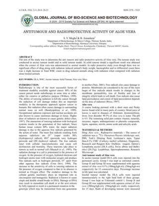G.J.B.B., VOL.3 (1) 2014: 28-33 ISSN 2278 – 9103
28
ANTITUMOUR AND RADIOPROTECTIVE ACTIVITY OF ALOE VERA
S. V. Megha1
& B. Annadurai2
1
Department of Biotechnology, St Marys College, Thrissur, Kerala, India,
2
Department of Biotechnology, Harmaya University, Ethiopia.
Corresponding author address: Megha Shijil, Thayyil House, Koodapuzha, Chalakudy, Thrissur 680307, Kerala.
Email:megharavindran@gmail.com
ABSTRACT
The aim of the study was to determine the anti tumour and radio protective activity of Aloe vera. The tumour study was
conducted in ascites tumour model and in solid tumour model. In solid tumour model a significant result was obtained
when the extract of Aloe vera was administered to animal models. In radio protective study even though there was no
significant effect of drug along with radiation induced animal's body weight, haemoglobin and in differential count there
was a slight increase in Total WBC count in drug induced animals along with radiation when compared with radiation
alone treated animals
KEY WORDS: DLA, WBC, Ascites tumour, Solid Tumour, Aloe vera, Mice.
INTRODUCTION
Radiotherapy is one of the most successful forms of
treatment modality available against cancer. 80% of the
cancer patient needs radiotherapy at some time or other,
either for curative or palliative purpose (Withers, 1999).
The ability of ionizing radiation to kill the cancer through
the induction of cell damage makes this an important
modality in the therapeutic approach against cancer in
humans. But radiation often causes damage to surrounding
normal issue on well (Bandyopahyay et al., 1999).
Occupational radiation exposure and nuclear accidents are
also known to cause enormous damage to tissue. Higher
dose of radiation are known to cause genetic defect (Sies,
1997). The interaction of ionizing radiation with biological
systems results in the generation of free radicals. Since
human tissue contain 80% water, the major radiation
damage is due to the aqueous free radicals generated by
the action of water .The main free radicals resulting from
aqueous radiolysis are O.2-
(super oxide) HO2
(hydroperoxyl radical), HO2-
(peroxide ion), hydrogen
peroxide and OH (hydroxyl radical). The free radicals
react with cellular macromolecules and cause cell
dysfunction and mortality. These reactions take place in
tumors as well as normal cell (Maunch et al., 1995). The
radiation damage to a cell is potentiated in the presence of
oxygen. In the presence of oxygen, hydrated electrons and
hydrogen atoms react with molecular oxygen and produce
free radicals such as hydrogen peroxide, O2-
apart from
other aqueous free radicals (Uma Devi, 1998). The
increase in the sensitivity of cells to ionizing radiation in
the presence of oxygen compared to that in its absence is
termed as Oxygen effect. The oxidative damage to the
cellular genetic machinery plays an important role in
carcinogenis and mutagensis. Radiation is known to cause
single and double strand breaks in DNA. Damage to DNA
may result in immediate cell death or at the next mitosis
by fully repaired or result in a permanent mutation in the
genotype which may be transmitted from one generation
to another (Nair, 2001). Free radicals also cause damage to
proteins. Membranes are considered to be one of the main
target of free radicals attack results in changes in the
membrane permeability, loss of fluidity and loss of
integrity which leads to cell death. Free radicals also cause
lipid peroxidation and extent of lipid peroxidation depends
on the dose of radiation (Weiss, 1997).
Aloe vera
A coarse looking perineal with a short stem and fleshy
leaves found wild in many parts of country. Dried juice of
leaves is used in diseases of Abdomen. dysmenorrhoea,
fever, liver disorder. 99.5% of Aloe vera is water. The pH
is 4.5. The remaining solid part contain vitamin, minerals,
enzymes, sugars, anthraquinones or phenolic compounds,
lignin, saponins, sterols, amino acids and salicylic acids.
MATERIALS & METHODS
Drug: Aloe vera , Radioactive materials: - The source of
radiation was a 60
Co Theratron-Phoenix teletherapy unit,
PBS, Turk’s Diluting fluid, Leishman’s stain, Typan
blue,0.1% CMC (Carboxy methyl cellulose), Diagnostic,
Research and Reagent Kits: Drabkins reagent, Dalton’s
Lymphoma ascites (DLA cells), Swiss albino and Balb/c
mice (20-25g), Lyophiliser, Spectrophotometer, Research
Microscope
Anti tumour study of Aloe vera
In ascites tumour model DLA cells were injected into the
peritoneal cavity. Group I was kept as untreated control,
Group II and Group III were supplemented with aqueous
extract of Aloe vera 0.1% (100mg/kgb.wt); (20mg/kgb.wt)
respectively for 15 consecutive days. Percentage increase
in life span was calculated.
Insolid tumour model the DLA cells were injected
intramuscularly to the right hind limb of three groups.
Group I was kept as Untreated control l. Group II and
Group III was supplemented with aquoeus extract of Aloe
vera (200mg/kgb.wt); (50mg/kgb.wt) orally respectively
for 15 days. Radii of developing tumour were measured
 