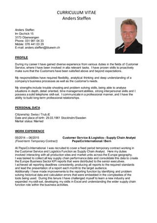 CURRICULUM VITAE
Anders Steffen
Anders Steffen
Im Gschick 15
3173 Oberwangen
Phone: 031 981 04 33
Mobile: 076 441 03 29
E-mail: anders.steffen@bluewin.ch
PROFILE
During my career I have gained diverse experience from various duties in the fields of Customer
Service, where I have been involved in alla relevant tasks. I have proven skills to proactively
make sure that the Customers have been satisfied above and beyond expectations.
My responsibilities have required flexibility, analytical thinking and deep understanding of a
company’s business processes as well as the customer’s needs.
My strengths include trouble shooting and problem solving skills, being able to analyse
situations in depth, detail oriented, time management abilities, strong interpersonal skills and I
possess a solid telephone skill-set. I communicate in a professional manner, and I have the
ability to build long-term professional relationships.
PERSONAL DATA
Citizenship: Swiss / Trub.iE
Date and place of birth: 29.03.1961 Stockholm/Sweden
Marital status: Married
WORK EXPERIENCE
05/2014 – 06/2015 Customer Service & Logistics - Supply Chain Analyst
(Fixed-term Temporary Contract) PepsiCo International / Bern
At PepsiCo International I was recruited to cover a fixed period temporary contract working in
the Customer Service and Logistics Function as Supply Chain Analyst. Here my duties
involved interacting with all production sites and market units across the Europe geography.
I was tasked to collect all key supply chain performance data and consolidate this data to create
the Europe Business Sector KPI reports that were distributed to the senior executives.
I achieved all reporting deadlines consistently, producing all reports to the required standards
and lead the presentation of a report each month to the target audience.
Additionally I have made improvements to the reporting function by identifying and problem
solving historical data and calculation errors that were embedded in the complexities of the
tools being used. During this tenure I have challenged myself to learn a new industry and
expanded my skill-set, developing my skills in Excel and understanding the wider supply chain
function role within the business activities.
 