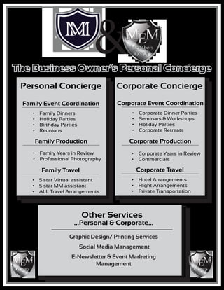 Personal Concierge
Family Event Coordination Corporate Event Coordination
Family Production Corporate Production
Family Travel Corporate Travel
•	 Family Dinners
•	 Holiday Parties
•	 Birthday Parties
•	 Reunions
•	 Corporate Dinner Parties
•	 Seminars & Workshops
•	 Holiday Parties
•	 Corporate Retreats
•	 Family Years in Review
•	 Professional Photography
•	 Corporate Years in Review
•	 Commercials
•	 5 star Virtual assistant
•	 5 star MM assistant
•	 ALL Travel Arrangements
•	 Hotel Arrangements
•	 Flight Arrangements
•	 Private Transportation
Corporate Concierge
The Business Owner’s Personal Concierge
...Personal & Corporate...
Graphic Design/ Printing Services
Social Media Management
E-Newsletter & Event Marketing
Management
Other Services
&
M ME M ME
 