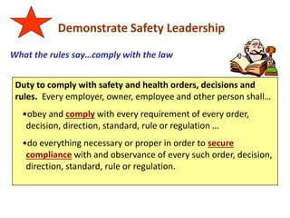 Demonstrate Safety Leadership
What the rules say…comply with the law
Duty to comply with safety and health orders, decisions and
rules. Every employer, owner, employee and other person shall…
•obey and comply with every requirement of every order,
decision, direction, standard, rule or regulation …
•do everything necessary or proper in order to secure
compliance with and observance of every such order, decision,
direction, standard, rule or regulation.
 
