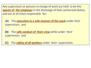 Any supervisors or persons in charge of work are held to be the
agents of the employer in the discharge of their authorized duties,
and are at all times responsible for:
(A) The execution in a safe manner of the work under their
supervision; and
(B) The safe conduct of their crew while under their
supervision; and
(C) The safety of all workers under their supervision.
 