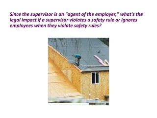 Since the supervisor is an "agent of the employer," what's the
legal impact if a supervisor violates a safety rule or ignores
employees when they violate safety rules?
 