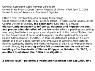 Criminal Complaint Case Number 08-6403M
United State District Court Central District of Illinois, Filed April 2, 2008
United States of America v. Stephen F. Vyncke
COUNT ONE (Obstruction of a Pending Proceeding)
On or about October 10, 2007, at Rock Island, in Rock Island County, in the
Central District of Illinois, the defendant, STEPHEN F. VYNCKE,
did corruptly endeavor to influence, obstruct and impede the due
and proper administration of the law under which a pending proceeding
was being had before an agency and department of the United States, that
is, the Department of Labor and its agency the Occupational Safety and
Health Administration, ('OSHA'), in that the defendant acting on his own
behalf and as an agent, servant and employee of Winter's Architectural
Roofing Company, altered the worksite located at 513 31st Avenue in Rock
Island, Illinois, by erecting safety fall protection on the roof of the
building after the death of Walter Whipple on October 10, 2007, in
an effort to obstruct the OSHA investigation.
3 counts total – potential 5 years imprisonment and $250,000 fine
 