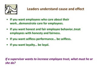 Leaders understand cause and effect
• If you want employees who care about their
work…demonstrate care for employees.
• If you want honest and fair employee behavior..treat
employees with honesty and fairness.
• If you want selfless performance… be selfless.
• If you want loyalty… be loyal.
If a supervisor wants to increase employee trust, what must he or
she do?
 