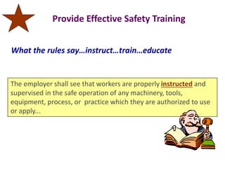 Provide Effective Safety Training
The employer shall see that workers are properly instructed and
supervised in the safe operation of any machinery, tools,
equipment, process, or practice which they are authorized to use
or apply...
What the rules say…instruct…train…educate
 