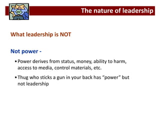 What leadership is NOT
Not power -
•Power derives from status, money, ability to harm,
access to media, control materials, etc.
•Thug who sticks a gun in your back has “power” but
not leadership
The nature of leadership
 