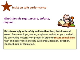 Duty to comply with safety and health orders, decisions and
rules. Every employer, owner, employee and other person shall…
do everything necessary or proper in order to secure compliance
with and observance of every such order, decision, direction,
standard, rule or regulation.
Insist on safe performance
What the rule says…secure, enforce,
require…
 