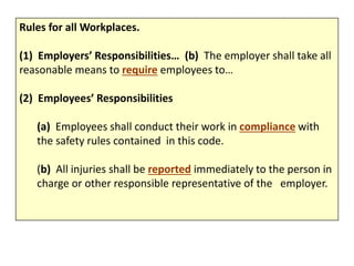 Rules for all Workplaces.
(1) Employers’ Responsibilities… (b) The employer shall take all
reasonable means to require employees to…
(2) Employees’ Responsibilities
(a) Employees shall conduct their work in compliance with
the safety rules contained in this code.
(b) All injuries shall be reported immediately to the person in
charge or other responsible representative of the employer.
 