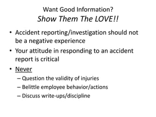 Want Good Information?
Show Them The LOVE!!
• Accident reporting/investigation should not
be a negative experience
• Your attitude in responding to an accident
report is critical
• Never
– Question the validity of injuries
– Belittle employee behavior/actions
– Discuss write-ups/discipline
 