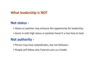 What leadership is NOT
Not status -
• Status or position may enhance the opportunity for leadership
• Some in with high status or position haven’t a clue how to lead
Not authority -
• Person may have subordinates, but not followers
• People will follow only if person acts as a leader
 