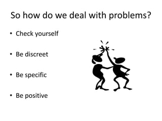 So how do we deal with problems?
• Check yourself
• Be discreet
• Be specific
• Be positive
 