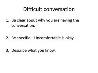 Difficult conversation
1. Be clear about why you are having the
conversation.
2. Be specific. Uncomfortable is okay.
3. Describe what you know.
 