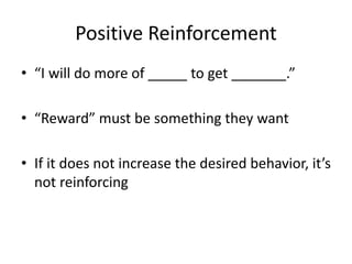 Positive Reinforcement
• “I will do more of _____ to get _______.”
• “Reward” must be something they want
• If it does not increase the desired behavior, it’s
not reinforcing
 