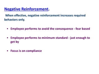 Negative Reinforcement.
When effective, negative reinforcement increases required
behaviors only.
• Employee performs to avoid the consequence - fear based
• Employee performs to minimum standard - just enough to
get by
• Focus is on compliance
 