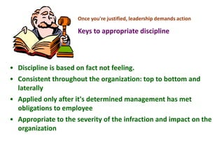 Once you're justified, leadership demands action
Keys to appropriate discipline
• Discipline is based on fact not feeling.
• Consistent throughout the organization: top to bottom and
laterally
• Applied only after it's determined management has met
obligations to employee
• Appropriate to the severity of the infraction and impact on the
organization
 