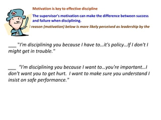 Motivation is key to effective discipline
The supervisor's motivation can make the difference between success
and failure when disciplining.
Which stated reason (motivation) below is more likely perceived as leadership by the
employee?
___ "I'm disciplining you because I have to…it's policy…If I don't I
might get in trouble."
___ "I'm disciplining you because I want to…you're important…I
don't want you to get hurt. I want to make sure you understand I
insist on safe performance."
 