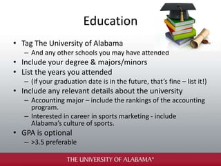 Education
• Tag The University of Alabama
– And any other schools you may have attended
• Include your degree & majors/minors
• List the years you attended
– (if your graduation date is in the future, that’s fine – list it!)
• Include any relevant details about the university
– Accounting major – include the rankings of the accounting
program.
– Interested in career in sports marketing - include
Alabama’s culture of sports.
• GPA is optional
– >3.5 preferable
 