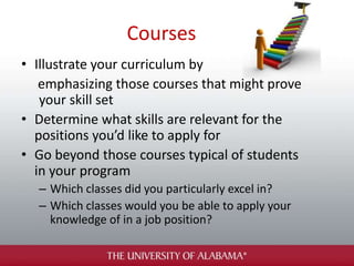 Courses
• Illustrate your curriculum by
emphasizing those courses that might prove
your skill set
• Determine what skills are relevant for the
positions you’d like to apply for
• Go beyond those courses typical of students
in your program
– Which classes did you particularly excel in?
– Which classes would you be able to apply your
knowledge of in a job position?
 