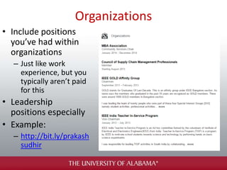 Organizations
• Include positions
you’ve had within
organizations
– Just like work
experience, but you
typically aren’t paid
for this
• Leadership
positions especially
• Example:
– http://bit.ly/prakash
sudhir
 