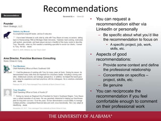 Recommendations
• You can request a
recommendation either via
LinkedIn or personally
– Be specific about what you’d like
the recommendation to focus on
• A specific project, job, work,
skills, etc.
• Aspects of good
recommendations:
– Provide some context and define
the professional relationship
– Concentrate on specifics –
project, skills, etc.
– Be genuine
• You can reciprocate the
recommendation if you feel
comfortable enough to comment
on their professional work
 