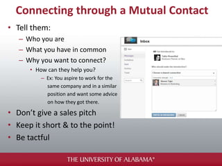 Connecting through a Mutual Contact
• Tell them:
– Who you are
– What you have in common
– Why you want to connect?
• How can they help you?
– Ex: You aspire to work for the
same company and in a similar
position and want some advice
on how they got there.
• Don’t give a sales pitch
• Keep it short & to the point!
• Be tactful
 