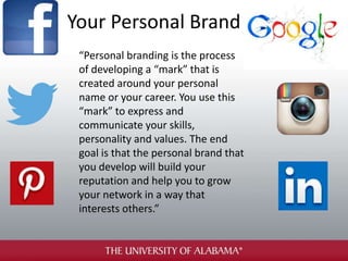 Your Personal Brand
“Personal branding is the process
of developing a “mark” that is
created around your personal
name or your career. You use this
“mark” to express and
communicate your skills,
personality and values. The end
goal is that the personal brand that
you develop will build your
reputation and help you to grow
your network in a way that
interests others.”
 