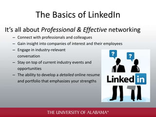The Basics of LinkedIn
It’s all about Professional & Effective networking
– Connect with professionals and colleagues
– Gain insight into companies of interest and their employees
– Engage in industry-relevant
conversation
– Stay on top of current industry events and
opportunities
– The ability to develop a detailed online resume
and portfolio that emphasizes your strengths
 