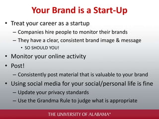 Your Brand is a Start-Up
• Treat your career as a startup
– Companies hire people to monitor their brands
– They have a clear, consistent brand image & message
• SO SHOULD YOU!
• Monitor your online activity
• Post!
– Consistently post material that is valuable to your brand
• Using social media for your social/personal life is fine
– Update your privacy standards
– Use the Grandma Rule to judge what is appropriate
 