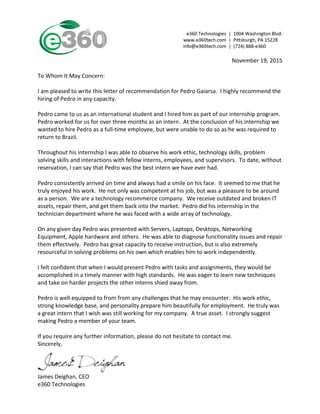  
James	
  Deighan,	
  CEO	
  
e360	
  Technologies	
  
	
  
November	
  19,	
  2015	
  
	
  
To	
  Whom	
  It	
  May	
  Concern:	
  
	
  
I	
  am	
  pleased	
  to	
  write	
  this	
  letter	
  of	
  recommendation	
  for	
  Pedro	
  Gaiarsa.	
  	
  I	
  highly	
  recommend	
  the	
  
hiring	
  of	
  Pedro	
  in	
  any	
  capacity.	
  
	
  
Pedro	
  came	
  to	
  us	
  as	
  an	
  international	
  student	
  and	
  I	
  hired	
  him	
  as	
  part	
  of	
  our	
  internship	
  program.	
  	
  
Pedro	
  worked	
  for	
  us	
  for	
  over	
  three	
  months	
  as	
  an	
  intern.	
  	
  At	
  the	
  conclusion	
  of	
  his	
  internship	
  we	
  
wanted	
  to	
  hire	
  Pedro	
  as	
  a	
  full-­‐time	
  employee,	
  but	
  were	
  unable	
  to	
  do	
  so	
  as	
  he	
  was	
  required	
  to	
  
return	
  to	
  Brazil.	
  	
  	
  
	
  
Throughout	
  his	
  internship	
  I	
  was	
  able	
  to	
  observe	
  his	
  work	
  ethic,	
  technology	
  skills,	
  problem	
  
solving	
  skills	
  and	
  interactions	
  with	
  fellow	
  interns,	
  employees,	
  and	
  supervisors.	
  	
  To	
  date,	
  without	
  
reservation,	
  I	
  can	
  say	
  that	
  Pedro	
  was	
  the	
  best	
  intern	
  we	
  have	
  ever	
  had.	
  
	
  
Pedro	
  consistently	
  arrived	
  on	
  time	
  and	
  always	
  had	
  a	
  smile	
  on	
  his	
  face.	
  	
  It	
  seemed	
  to	
  me	
  that	
  he	
  
truly	
  enjoyed	
  his	
  work.	
  	
  He	
  not	
  only	
  was	
  competent	
  at	
  his	
  job,	
  but	
  was	
  a	
  pleasure	
  to	
  be	
  around	
  
as	
  a	
  person.	
  	
  We	
  are	
  a	
  technology	
  recommerce	
  company.	
  	
  We	
  receive	
  outdated	
  and	
  broken	
  IT	
  
assets,	
  repair	
  them,	
  and	
  get	
  them	
  back	
  into	
  the	
  market.	
  	
  Pedro	
  did	
  his	
  internship	
  in	
  the	
  
technician	
  department	
  where	
  he	
  was	
  faced	
  with	
  a	
  wide	
  array	
  of	
  technology.	
  	
  
	
  
On	
  any	
  given	
  day	
  Pedro	
  was	
  presented	
  with	
  Servers,	
  Laptops,	
  Desktops,	
  Networking	
  
Equipment,	
  Apple	
  hardware	
  and	
  others.	
  	
  He	
  was	
  able	
  to	
  diagnose	
  functionality	
  issues	
  and	
  repair	
  
them	
  effectively.	
  	
  Pedro	
  has	
  great	
  capacity	
  to	
  receive	
  instruction,	
  but	
  is	
  also	
  extremely	
  
resourceful	
  in	
  solving	
  problems	
  on	
  his	
  own	
  which	
  enables	
  him	
  to	
  work	
  independently.	
  
	
  
I	
  felt	
  confident	
  that	
  when	
  I	
  would	
  present	
  Pedro	
  with	
  tasks	
  and	
  assignments,	
  they	
  would	
  be	
  
accomplished	
  in	
  a	
  timely	
  manner	
  with	
  high	
  standards.	
  	
  He	
  was	
  eager	
  to	
  learn	
  new	
  techniques	
  
and	
  take	
  on	
  harder	
  projects	
  the	
  other	
  interns	
  shied	
  away	
  from.	
  	
  	
  
	
  
Pedro	
  is	
  well	
  equipped	
  to	
  from	
  from	
  any	
  challenges	
  that	
  he	
  may	
  encounter.	
  	
  His	
  work	
  ethic,	
  
strong	
  knowledge	
  base,	
  and	
  personality	
  prepare	
  him	
  beautifully	
  for	
  employment.	
  	
  He	
  truly	
  was	
  
a	
  great	
  intern	
  that	
  I	
  wish	
  was	
  still	
  working	
  for	
  my	
  company.	
  	
  A	
  true	
  asset.	
  	
  I	
  strongly	
  suggest	
  
making	
  Pedro	
  a	
  member	
  of	
  your	
  team.	
  
	
  
If	
  you	
  require	
  any	
  further	
  information,	
  please	
  do	
  not	
  hesitate	
  to	
  contact	
  me.	
  
Sincerely,	
  
	
  
	
  
	
  
 