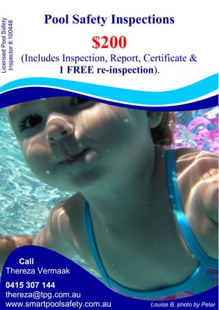 Pool Safety Inspections
$200
(Includes Inspection, Report, Certificate &
1 FREE re-inspection).
Louise B, photo by Peter
Call
Thereza Vermaak
0415 307 144
thereza@tpg.com.au
www.smartpoolsafety.com.au
LicensedPoolSafety
Inspector#:100448
 