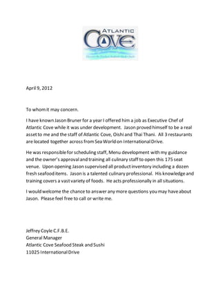 April 9, 2012
To whomit may concern.
I have known Jason Bruner for a year I offered him a job as Executive Chef of
Atlantic Cove while it was under development. Jason proved himself to be a real
assetto me and the staff of Atlantic Cove, Oishiand Thai Thani. All 3 restaurants
are located together across fromSea World on InternationalDrive.
He was responsiblefor scheduling staff, Menu development with my guidance
and the owner’s approvaland training all culinary staff to open this 175 seat
venue. Upon opening Jason supervised all productinventory including a dozen
fresh seafood items. Jason is a talented culinary professional. His knowledgeand
training covers a vastvariety of foods. He acts professionally in all situations.
I would welcome the chance to answer any more questions you may haveabout
Jason. Please feel free to call or write me.
Jeffrey Coyle C.F.B.E.
General Manager
Atlantic Cove Seafood Steak and Sushi
11025 InternationalDrive
 