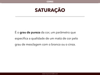 www.mauriciomallet.com
CORES
SATURAÇÃO
É o grau de pureza da cor, um parâmetro que
especiﬁca a qualidade de um matiz de cor pelo
grau de mesclagem com o branco ou o cinza.
 