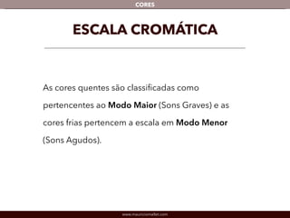 www.mauriciomallet.com
CORES
ESCALA CROMÁTICA
As cores quentes são classiﬁcadas como pertencentes
ao Modo Maior (Sons Graves) e as cores frias pertencem
a escala em Modo Menor (Sons Agudos).
 