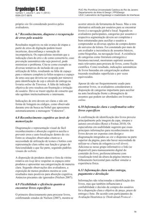próprio site foi considerado positivo pelos
avaliadores.
6.7 Reconhecimento, diagnose e recuperação
de erros pelo usuário
Resultados negativos ou não avanço de etapas a
partir de erros de digitação podem trazer
incertezas, desconfiança e sensação de
incompetência. Os especialistas mostram que a
indicação clara do erro e de como consertá-lo, caso
prevenção automática não seja possível, pode
minimizar o problema. Cita-se como exemplo as
diversas tentativas de inclusão de cep com
utilização de hífen, resultando na falta de espaço
para o número completo (o hífen ocupava o espaço
de uma casa que deveria ser ocupada por número)
para identificação de cep e cálculo de entrega na
livraria online da Travessa. A falta de indicação
objetiva do erro resultou em frustração e irritação
do usuário. Deve-se trazer opções de conserto que
não agridam intelectualmente o internauta.
Indicações de erro devem ser claras e não em
forma de listagem ou códigos, como observado
durante erro de busca na Nobel que apresentou
automaticamente a mensagem “Unknown”.
6.8 Reconhecimento cognitivo ao invés de
memorização
Diagramação e representação visual de fácil
reconhecimento e absorção cognitiva auxilia a
prevenir erros e auto-localização dentro do site.
Entre as situações observadas citam-se a
necessidade de utilização de ícones e botões com
representação clara sobre sua função e grupo de
funcionalidade a que faz parte, seguindo padrões
visuais do website.
A disposição de produtos dentro e fora da vitrine
rotativa em loop deve respeitar os espaços entre
produtos e apresentar sua categorização de maneira
clara. Segundo observações dos avaliadores, a
exposição de menos produtos mostra-se com
resultados mais positivos para absorção cognitiva.
Anúncios piscantes são ignorados (Nielsen 2007).
6.9 Flexibilidade e eficiência quanto a
encontrar livros específicos
O primeiro direcionamento para procurar livros,
confirmando estudos de Nielsen (2007), mostra-se
ocorrer através da ferramenta de busca. Mas a rota
alternativa utilizada por usuários para se encontrar
livros é a navegação global e local. Segundo os
avaliadores participantes, categorias por assuntos e
respectiva segmentação devem ser completas e
bem estruturadas para auxiliar o usuário a
compreender as diversas opções de compra dentro
do universo da leitura. Foi constatado por mais de
um avaliador a inexistência de assuntos básicos,
como biografias, na navegação local. A existência
de categorias como literatura estrangeira e
literatura nacional, mostraram suprimir assuntos
mais relevantes para procura de livros, como ficção
científica. Como resultado, indicações automáticas
de livros baseadas em categorização acabam
trazendo resultados superficiais e por vezes
equivocados.
Apesar de não ser frequentemente usado para
encontrar livros, os avaliadores consideraram a
disposição de categorias importante para auxiliar
na auto localização frente a abrangência de
assuntos que podem ser abordados em livrarias
online.
6.10 Informação clara e confirmativa sobre
livros específicos
A confirmação de identificação dos livros proveio
principalmente pela imagem da capa, sinopse e
autores envolvidos (Renzi e Freitas 2010). Os
especialistas em usabilidade sugerem que essas
principais informações para reconhecimento dos
livros devem ser expostas com design e
diagramação integrados ao site e dispostas na parte
superior da página, para não haver necessidade de
utilizar-se a barra de rolagem (scroll down).
Adiciona-se nesse grupo informativo o link (se
disponível) para manuseamento digital do
conteúdo do livro, preferencialmente com
visualização total da altura da página interna e
folheamento horizontal para melhor simular a
experiência física.
6.11 Informação clara sobre entrega,
pagamento e devolução
Informações não relacionadas a identificação dos
livros, mas que também influenciam a
confiabilidade e decisão de compra dos usuários
foi a disposição clara e objetiva de preço, prazo de
entrega e frete. De acordo com participantes da
Avaliação Heurística (e Think-aloud Protocol –
19
Ergodesign & HCInúmero 1, volume 1, ano 1 ( 2013 )
ISSN 2317-8876
PUC-Rio Pontifícia Universidade Católica do Rio de Janeiro
Departamento de Artes & Design | PPGDesign
LEUI | Laboratório de Ergodesign e Usabilidade de Interfaces
 