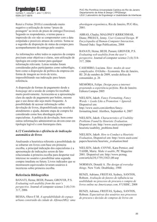 Renzi e Freitas 2010) é considerado muito
negativo a utilização do termo “prazo de
postagem” ao invés de prazo de entrega (Travessa).
Segundo os respondentes, o termo passa a
impressão do site não se comprometer com a data
estipulada e possíveis atrasos do correio. Soma-se
a sugestão de disposição de status da compra para
acompanhamento da entrega pelo usuário.
As informações sobre todos os aspectos da compra
precisam estar objetivas e claras, sem utilização de
tipologia em corpo menor para qualquer
informação relevante. Letras miúdas foram
consideradas pelos participantes como subterfúgio,
bem como a disposição de política da empresa em
forma de imagem ao invés de texto,
impossibilitando sua indexação para futura
referência.
A disposição de formas de pagamento desde a
homepage até a sessão de compra foi recebido
muito positivamente. Acrescenta-se a apresentação
clara da opção de pagamento por boleto, mesmo
que o uso desse não seja muito frequente. A
possibilidade de acessar informação sobre
devolução de livros, disponibilizada nas sessões de
atendimento e ajuda, durante etapa de compra foi
considerado como boa abordagem pelos
especialistas. A política de devolução, bem como
outras informações administrativas devem estar em
tipologia legível e com hierarquia clara.
6.12 Consistência e eficiência de indicação
automática de livros
Analisando a heurística referente a possibilidade de
se esbarrar em livros com base em primeira
escolha, a principal indicação dos especialistas é a
apresentação de indicações serem de fato
relacionadas à primeira escolha para despertar real
interesse no usuário e possibilitar uma segunda
compra imediata ou futura. Livros indicados que se
mostrassem equivocados levaram usuários à
incertezas sobre primeira escolha.
Referência Bibliográfica
BANATI, Hema; BEDI, Punam; GROVER, P.S.
Evaluating web usability from the user’s
perspective. Journal of computer science 2 (4):314-
317, 2006
BESSA, Olavo F.M. A agradabilidade do espaço
urbano construído da cidade de Alfenas(MG): uma
abordagem ergonômica, Rio de Janeiro, PUC-Rio,
2001.
ABRAS, Chadia; MALONEY-KRRICHMAR,
Diane; PREECE, Jenny. User Centered Design. W
Encyclopedia of Human-Computer Interaction.
Thusnd Oaks: Sage Publications, 2004
BANATI, Hema; BEDI, Punam; GROVER, P.S.
Evaluating web usability from the user’s
perspective. Journal of computer science 2 (4):314-
317, 2006
CASEMIRO, Luciana. Sites: modos de usar
complicados. O Globo - Economia. Rio de Janeiro,
RJ. 28 de outubro de 2009, sessão defesa do
consumidor, p. 26
MEMÓRIA, Felipe. Design para a internet:
projetando a experiência perfeita. Rio de Janeiro.
Editora Campus 2005
NIELSEN, Jakob. Fancy Formatting, Fancy
Words = Looks Like a Promotion = Ignored.
Disponível em:
http://www.useit.com/alertbox/fancy-
formatting.html. Alertbox, September 4, 2007
NIELSEN, Jakob. Characteristics of Usability
Problems Found by Heuristic Evaluation.
Disponível em: http://www.useit.com/papers/
heuristic/usability_problems.html
NIELSEN, Jakob. How to Conduct a Heuristic
Evaluation, Disponível em: http://www.useit.com/
papers/heuristic/heuristic_evaluation.html
NIELSEN, Jakob; COYNE, Kara Pernice; and
TAHIR, Marie. Make it usable, PC Magazine
2001. Disponível em: http://www.pcmag.
com/article2/0,1759,33821,00.asp
NORMAN, Donald A. The design of everyday
things. New York: Doubleday, 1988
RENZI, Adriano, FREITAS, Sydney, SANTOS,
Robson. Avaliação de fatores de influência na
usabilidade no processo de procura e compra de
livros online na Americanas.com, 8˚USIHC, 2008
RENZI, Adriano, FREITAS, Sydney, SANTOS,
Robson. Expectativas dos usuários nos processos
de procura e decisão de compras de livros em
20
Ergodesign & HCInúmero 1, volume 1, ano 1 ( 2013 )
ISSN 2317-8876
PUC-Rio Pontifícia Universidade Católica do Rio de Janeiro
Departamento de Artes & Design | PPGDesign
LEUI | Laboratório de Ergodesign e Usabilidade de Interfaces
 