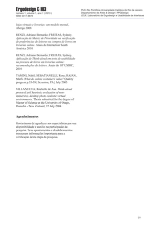 lojas virtuais e livrarias: um modelo mental,
Abergo 2008
RENZI, Adriano Bernardo; FREITAS, Sydney.
Aplicação de Matriz de Prioridade na verificação
de preferências de leitores na compra de livros em
livrarias online. Anais do Interaction South
América 2010
RENZI, Adriano Bernardo; FREITAS, Sydney.
Aplicação de Think-aloud em teste de usabilidade
na procura de livros em livrarias online:
recomendações de leitires. Anais do 10º USIHC,
2010
TAMINI, Nabil; SEBATIANELLI, Rose; RAJAN,
Murli. What do online costumers value? Quality
progress p.35-39 | Scranton, PA | July 2005
VILLANUEVA, Rochelle de Asa. Think-aloud
protocol aril heuristic evaluation of non-
immersive, desktop photo-realistic virtual
environments. Thesis submitted for the degree of
Master of Science at the University of Otago,
Dunedin - New Zealand, 22 July 2004
Agradecimentos
Gostariamos de agradecer aos especialistas por sua
disponibilidade e auxílio na participação da
pesquisa. Seus apontamentos e desdobramentos
trouxeram informações importante para a
verificação desta etapa da pesquisa.
21
Ergodesign & HCInúmero 1, volume 1, ano 1 ( 2013 )
ISSN 2317-8876
PUC-Rio Pontifícia Universidade Católica do Rio de Janeiro
Departamento de Artes & Design | PPGDesign
LEUI | Laboratório de Ergodesign e Usabilidade de Interfaces
 