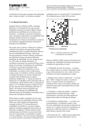 escolha das livrarias para a pesquisa são explicadas
mais a fundo no tópico “as livrarias avaliadas”.
2. Avaliação Heurística
Segundo Nielsen e Molich (1990), Avaliação
Heurística é um método de teste que tem por
finalidade encontrar de maneira rápida e barata
problemas de usabilidade em um sistema com
interfaces. A avaliação consiste de avaliadores,
mais comumente especialistas em usabilidade (mas
podendo também consistir de usuários),
examinarem um sistema com interfaces e julgarem
sua eficiência seguindo heurísticas referentes a
princípios de usabilidade.
De acordo com os autores, é dificil de se aplicar a
avaliação com apenas um especialista porque
unitariamente nunca se poderá identificar todos os
erros de usabilidade de interface. Através de
diversas pesquisas, Nielsen e Molich verificaram
que diferentes pessoas encontram diferentes
problemas de usabilidade. Em um estudo de caso
em 1992 sobre Avaliação Heurística, 19
avaliadores analisaram um sistema de banco com o
intuito de encontrar 16 problemas de usabilidade.
Verificou-se que foram encontrados uma
quantidade subtancial de diferentes erros de
usabilidade, com poucos destes sendo pontos
comuns entre os avaliadores. Nielsen considera a
Avaliação Heurística ser um bom método para
encontrar tanto problemas graves quanto
problemas simples (fig. 1). Apesar da união de
análises de 19 avaliadores terem mostrado todos os
16 problemas, Jakob Nielsen indica a utilização de
apenas 3 a 5 avaliadores porque a adição de mais
pessoas não traz muita informação adicional. A
figura 1 de Nielsen mostra um gráfico que
relaciona os problemas de usabilidade (de
diferentes graus de dificuldade) encontrados com o
número de avaliadores utilizados.
Observando as médias resultantes de mais de 6
projetos de testes de usabilidade, Nielsen (1994)
indica que cada avaliador individualmente
consegue localizar 35% dos problemas de
usabilidade em interfaces e é possível atingir
melhores resultados agregando observações de
diferentes avaliadores. Nielsen (ibidem) expõe
acelerado grau de eficiência na procura de erros
com até 5 especialistas, encontrando em média
75% dos problemas. Para um aumento substancial
de sucesso mostra-se necessária a utilização de 10
avaliadores para se encontrar 86%. E utilização de
20 avaliadores para se obter 90% do erros.
figura 1: relação de número de avaliadores
com problemas encontrados
Nielsen e Molich (1990) criaram 10 heurísticas de
princípios de usabilidade de interface para guiar a
avaliação de especialistas no teste:
1. Visibilidade de status do sistema – o sistema
deve sempre manter os usuários informados sobre
o que está acontecendo no site e onde ele está na
estrutura com retorno apropriado em tempo.
2. Relação entre sistema e mundo real – o sistema
deve “falar” a língua do usuário. As palavras,
frases e conceitos devem ser familiares ao
internauta. Deve seguir convenções culturais do
mundo real para que a informação flua de modo
natural e lógico.
3. Liberdade e controle do usuário – usuários
frequentemente escolhem funções e links
erroneamente e precisam de saídas rápidas da
página equivocada sem delonga de dialogo.
4. Consistência e padronização – o site deve ser
estruturalmente e visualmente unitário. Suas
diversas ramificações devem parecer pertencer ao
mesmo site. Usuários não devem se perguntar ou
questionar se diferentes palavras, situações ou
ações fazem a mesma coisa ou não.
5. Prevenção de erro – melhor do que aparecerem
mensagens de erro bem elaboradas é ter um
11
Ergodesign & HCInúmero 1, volume 1, ano 1 ( 2013 )
ISSN 2317-8876
PUC-Rio Pontifícia Universidade Católica do Rio de Janeiro
Departamento de Artes & Design | PPGDesign
LEUI | Laboratório de Ergodesign e Usabilidade de Interfaces
 
